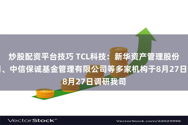 炒股配资平台技巧 TCL科技：新华资产管理股份有限公司、中信保诚基金管理有限公司等多家机构于8月27日调研我司