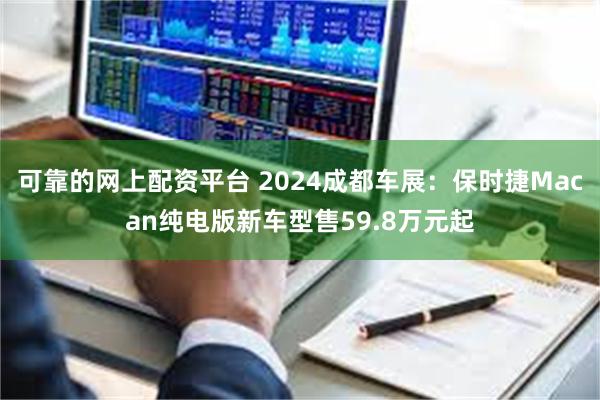 可靠的网上配资平台 2024成都车展：保时捷Macan纯电版新车型售59.8万元起