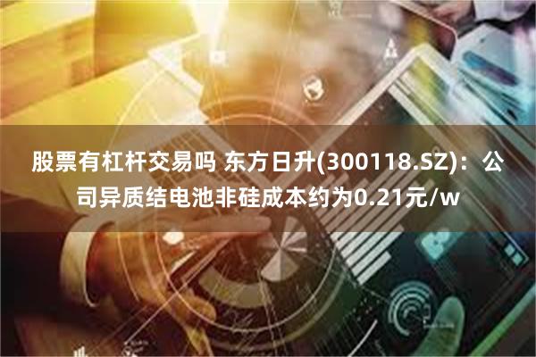 股票有杠杆交易吗 东方日升(300118.SZ)：公司异质结电池非硅成本约为0.21元/w