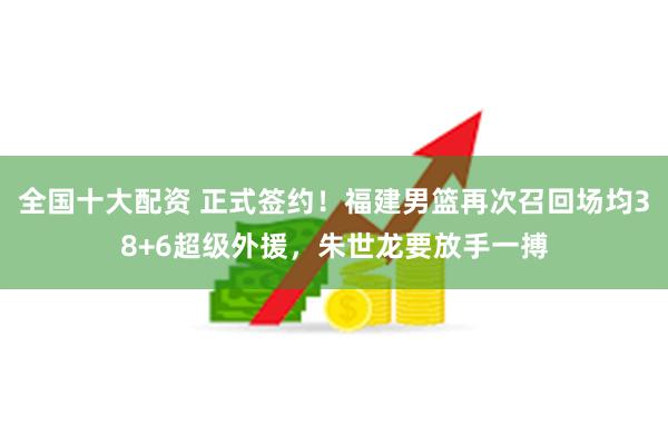 全国十大配资 正式签约！福建男篮再次召回场均38+6超级外援，朱世龙要放手一搏