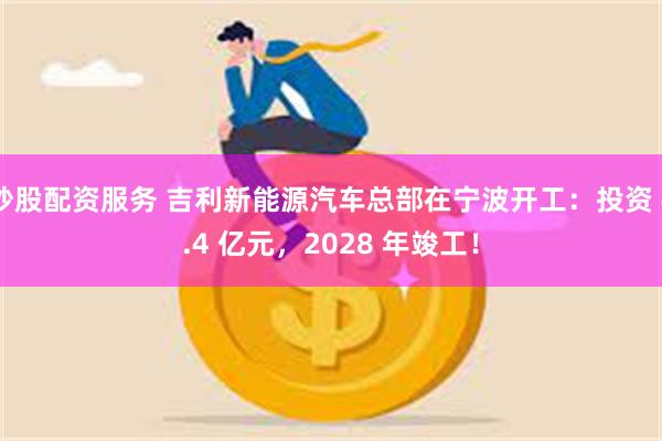 炒股配资服务 吉利新能源汽车总部在宁波开工：投资 4.4 亿元，2028 年竣工！