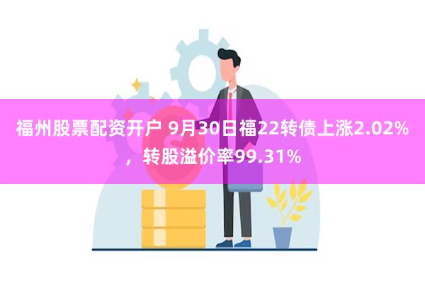 福州股票配资开户 9月30日福22转债上涨2.02%，转股溢价率99.31%