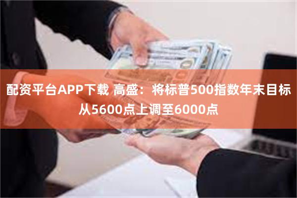 配资平台APP下载 高盛：将标普500指数年末目标从5600点上调至6000点