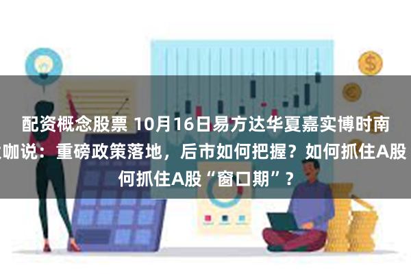 配资概念股票 10月16日易方达华夏嘉实博时南方等基金大咖说：重磅政策落地，后市如何把握？如何抓住A股“窗口期”？