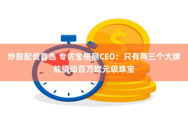 炒股配资首选 专访宝格丽CEO：只有两三个大牌能撬动百万欧元级珠宝