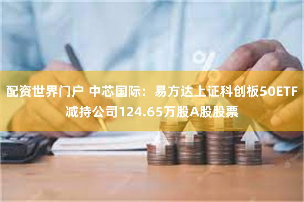 配资世界门户 中芯国际：易方达上证科创板50ETF减持公司124.65万股A股股票