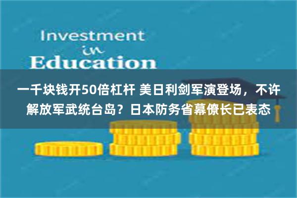 一千块钱开50倍杠杆 美日利剑军演登场，不许解放军武统台岛？日本防务省幕僚长已表态