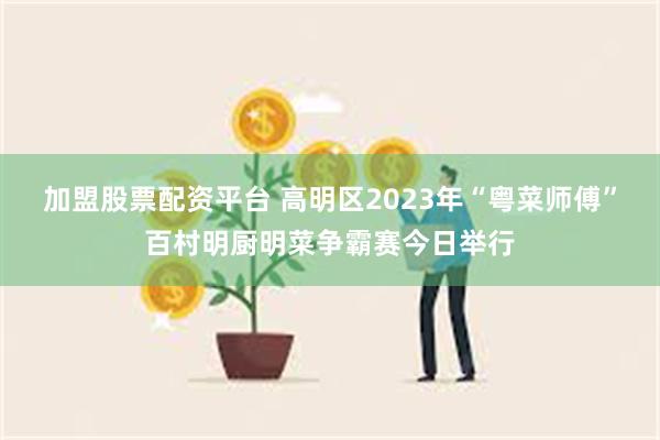 加盟股票配资平台 高明区2023年“粤菜师傅”百村明厨明菜争霸赛今日举行