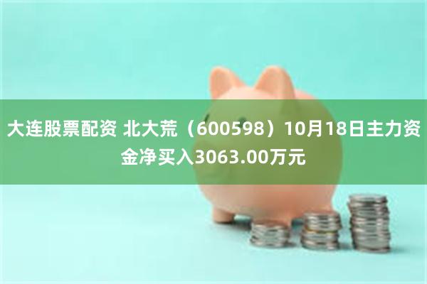 大连股票配资 北大荒（600598）10月18日主力资金净买入3063.00万元