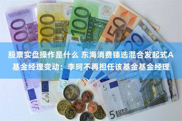 股票实盘操作是什么 东海消费臻选混合发起式A基金经理变动：李珂不再担任该基金基金经理