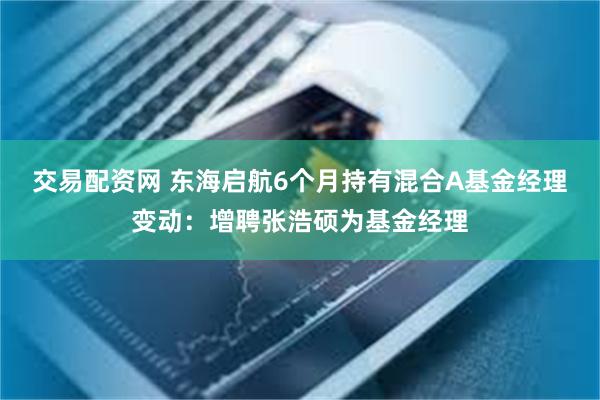 交易配资网 东海启航6个月持有混合A基金经理变动：增聘张浩硕为基金经理