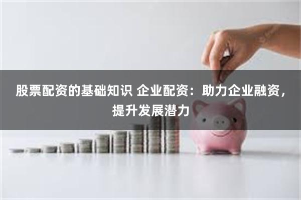 股票配资的基础知识 企业配资：助力企业融资，提升发展潜力