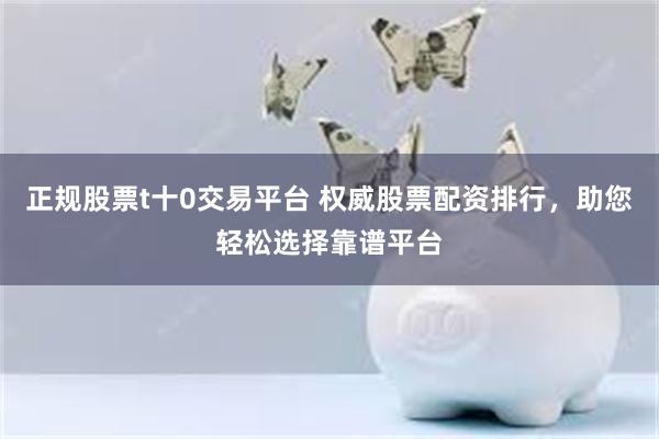 正规股票t十0交易平台 权威股票配资排行，助您轻松选择靠谱平台