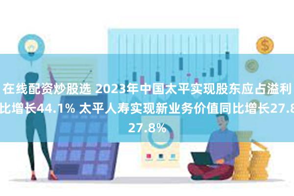 在线配资炒股选 2023年中国太平实现股东应占溢利同比增长44.1% 太平人寿实现新业务价值同比增长27.8%