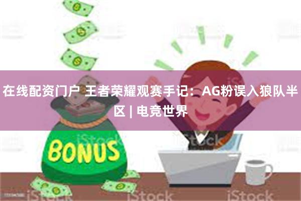 在线配资门户 王者荣耀观赛手记：AG粉误入狼队半区 | 电竞世界