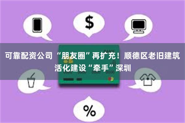 可靠配资公司 “朋友圈”再扩充！顺德区老旧建筑活化建设“牵手”深圳