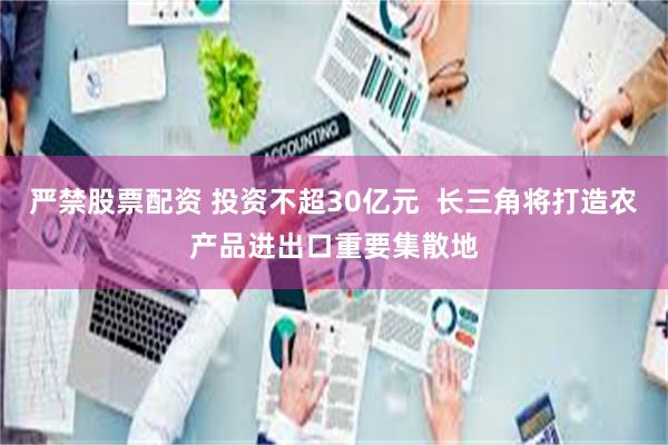 严禁股票配资 投资不超30亿元  长三角将打造农产品进出口重要集散地