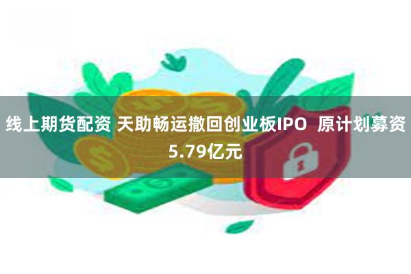 线上期货配资 天助畅运撤回创业板IPO  原计划募资5.79亿元