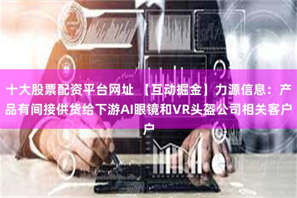 十大股票配资平台网址 【互动掘金】力源信息：产品有间接供货给下游AI眼镜和VR头盔公司相关客户