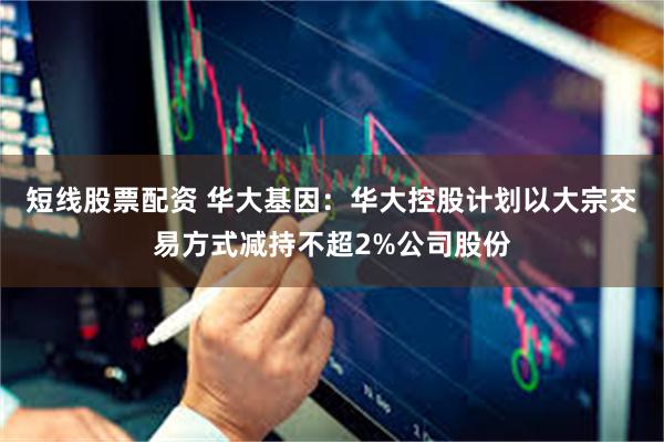 短线股票配资 华大基因：华大控股计划以大宗交易方式减持不超2%公司股份