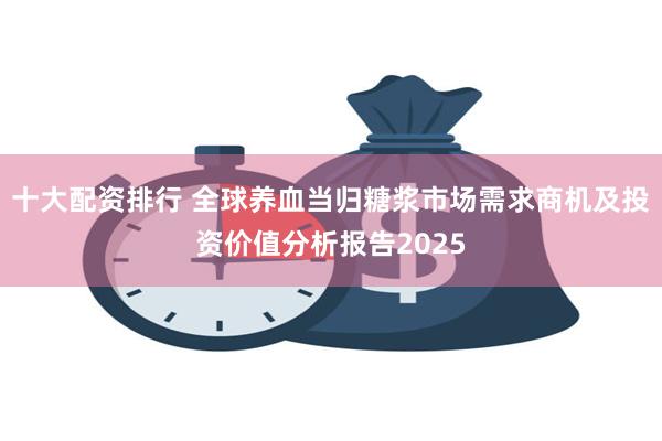 十大配资排行 全球养血当归糖浆市场需求商机及投资价值分析报告2025