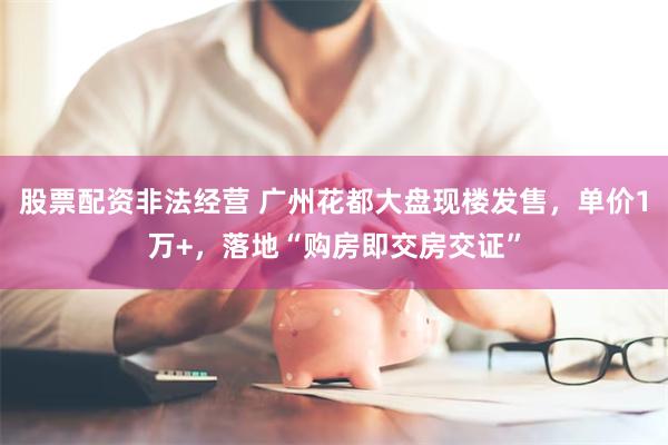 股票配资非法经营 广州花都大盘现楼发售，单价1万+，落地“购房即交房交证”