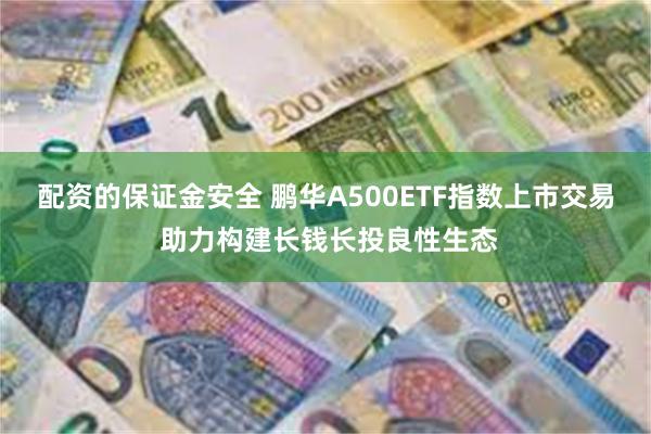 配资的保证金安全 鹏华A500ETF指数上市交易 助力构建长钱长投良性生态