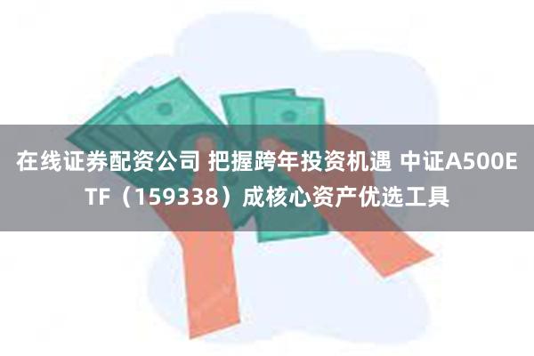 在线证券配资公司 把握跨年投资机遇 中证A500ETF（159338）成核心资产优选工具