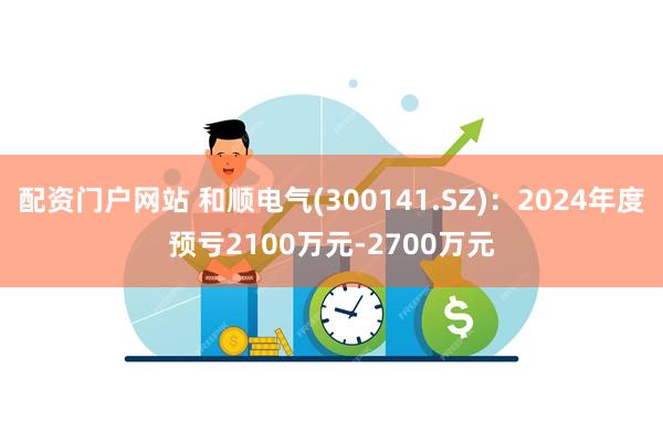 配资门户网站 和顺电气(300141.SZ)：2024年度预亏2100万元-2700万元