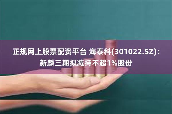 正规网上股票配资平台 海泰科(301022.SZ)：新麟三期拟减持不超1%股份