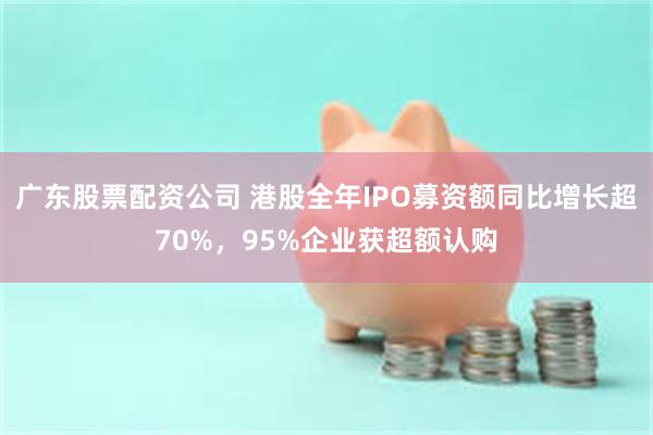 广东股票配资公司 港股全年IPO募资额同比增长超70%，95%企业获超额认购