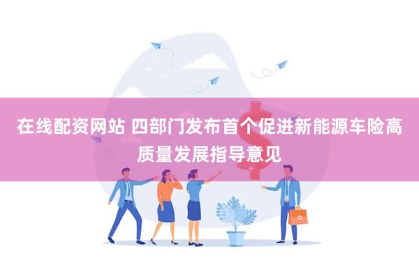 在线配资网站 四部门发布首个促进新能源车险高质量发展指导意见