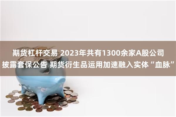 期货杠杆交易 2023年共有1300余家A股公司披露套保公告 期货衍生品运用加速融入实体“血脉”