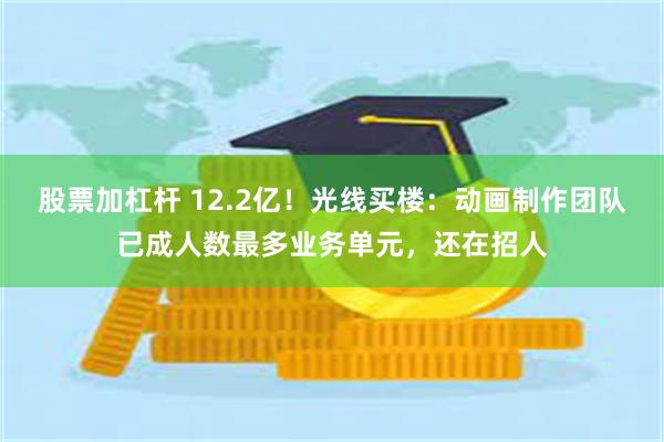 股票加杠杆 12.2亿！光线买楼：动画制作团队已成人数最多业务单元，还在招人