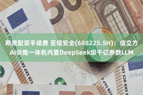 期货配资手续费 亚信安全(688225.SH)：信立方AI训推一体机内置DeepSeek级千亿参数LLM